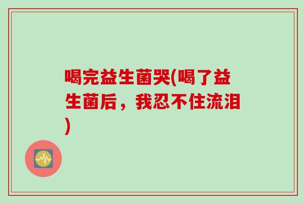 喝完益生菌哭(喝了益生菌后，我忍不住流泪)