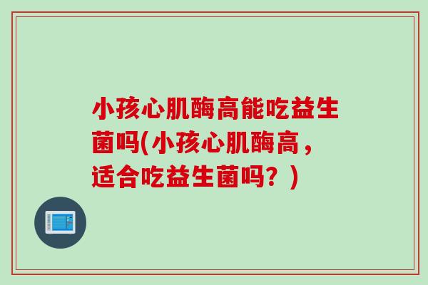 小孩心肌酶高能吃益生菌吗(小孩心肌酶高，适合吃益生菌吗？)