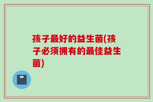 孩子最好的益生菌(孩子必须拥有的最佳益生菌)