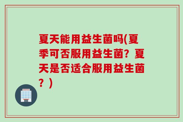 夏天能用益生菌吗(夏季可否服用益生菌？夏天是否适合服用益生菌？)