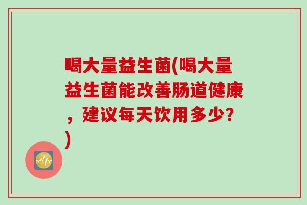 喝大量益生菌(喝大量益生菌能改善肠道健康,建议每天饮用多少?) 喝大量益生菌(喝大量益生菌能改善肠道健康,建议每天饮用多少?)