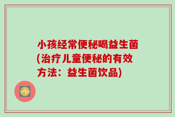 小孩经常便秘喝益生菌(治疗儿童便秘的有效方法：益生菌饮品)