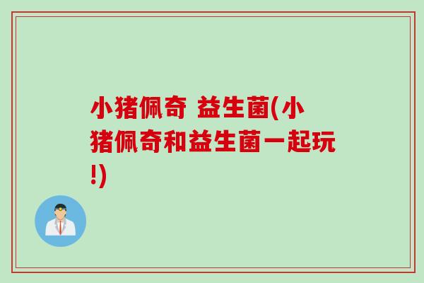 小猪佩奇 益生菌(小猪佩奇和益生菌一起玩!) 小猪佩奇 益生菌(小猪佩奇和益生菌一起玩!)