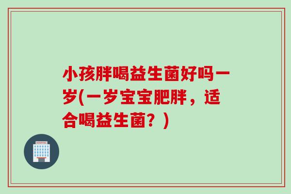小孩胖喝益生菌好吗一岁(一岁宝宝，适合喝益生菌？)
