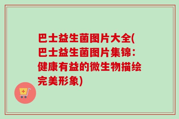 巴士益生菌图片大全(巴士益生菌图片集锦:健康有益的微生物描绘完美形象) 巴士益生菌图片大全(巴士益生菌图片集锦:健康有益的微生物描绘完美形象)