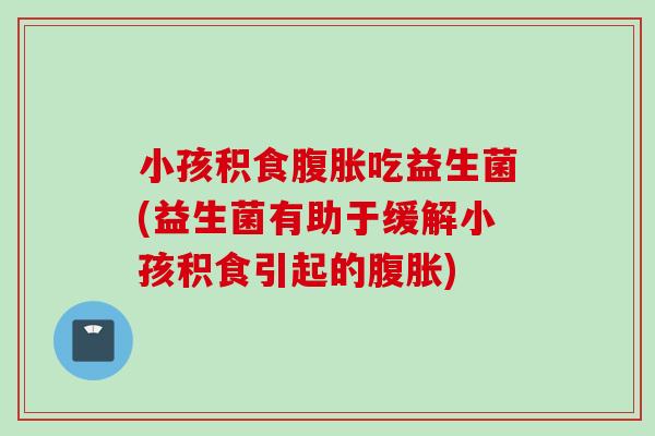小孩积食吃益生菌(益生菌有助于缓解小孩积食引起的)