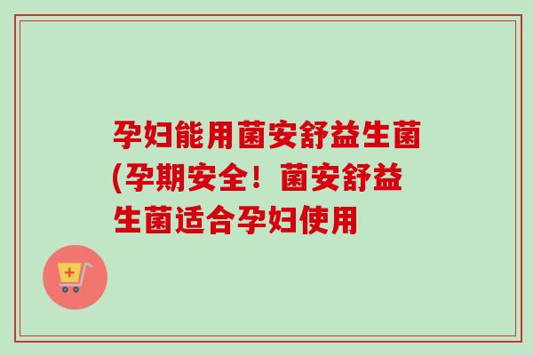 孕妇能用菌安舒益生菌(孕期安全!菌安舒益生菌适合孕妇使用 孕妇能用菌安舒益生菌(孕期安全!菌安舒益生菌适合孕妇使用