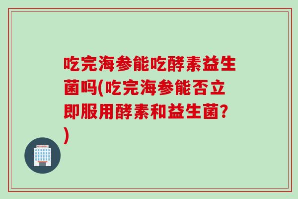 吃完海参能吃酵素益生菌吗(吃完海参能否立即服用酵素和益生菌？)