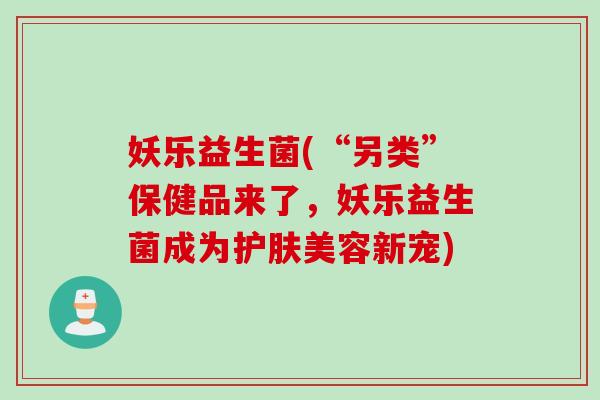 妖乐益生菌(“另类”保健品来了，妖乐益生菌成为护肤美容新宠)