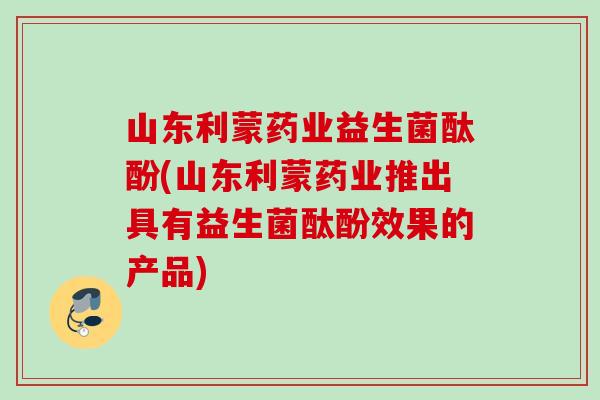 山东利蒙药业益生菌酞酚(山东利蒙药业推出具有益生菌酞酚效果的产品) 山东利蒙药业益生菌酞酚(山东利蒙药业推出具有益生菌酞酚效果的产品)