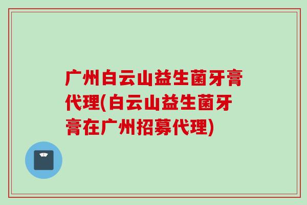 广州白云山益生菌牙膏代理(白云山益生菌牙膏在广州招募代理)