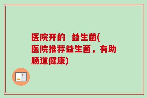 医院开的 益生菌(医院推荐益生菌,有助肠道健康) 医院开的 益生菌(医院推荐益生菌,有助肠道健康)