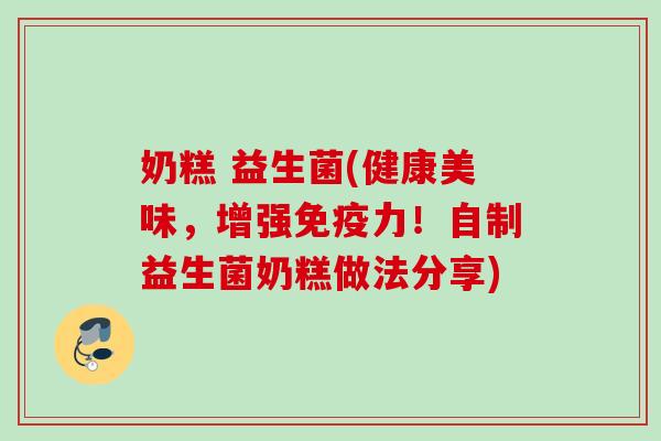 奶糕 益生菌(健康美味，增强力！自制益生菌奶糕做法分享)