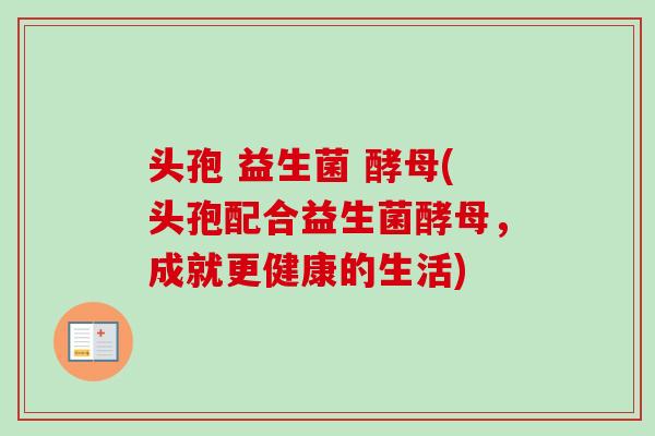 头孢 益生菌 酵母(头孢配合益生菌酵母，成就更健康的生活)