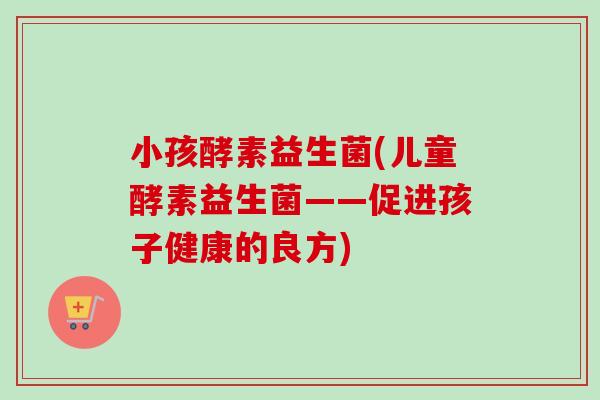 小孩酵素益生菌(儿童酵素益生菌——促进孩子健康的良方)
