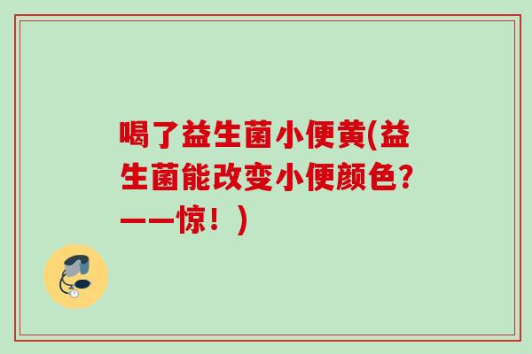 喝了益生菌小便黄(益生菌能改变小便颜色？——惊！)