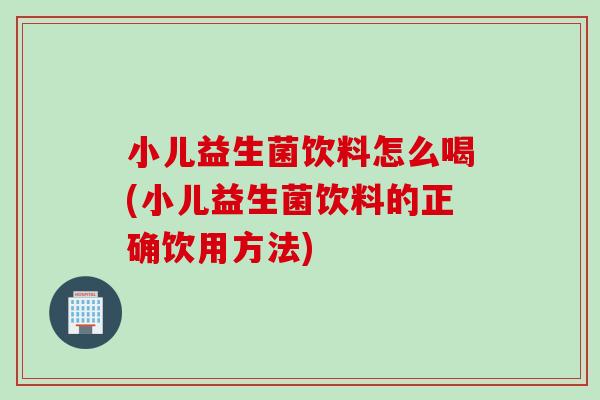 小儿益生菌饮料怎么喝(小儿益生菌饮料的正确饮用方法)