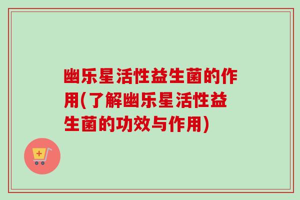 幽乐星活性益生菌的作用(了解幽乐星活性益生菌的功效与作用) 幽乐星活性益生菌的作用(了解幽乐星活性益生菌的功效与作用)