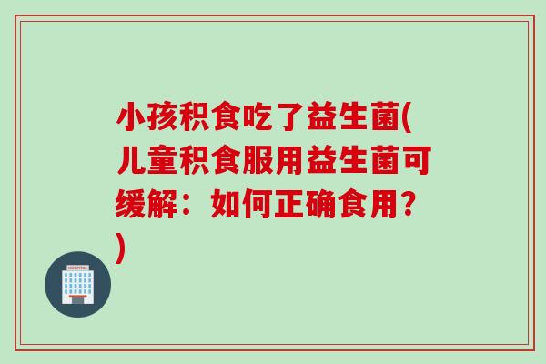 小孩积食吃了益生菌(儿童积食服用益生菌可缓解:如何正确食用?) 小孩积食吃了益生菌(儿童积食服用益生菌可缓解:如何正确食用?)