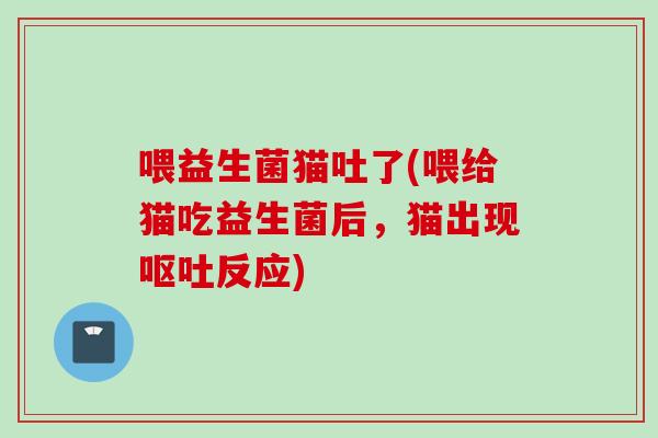 喂益生菌猫吐了(喂给猫吃益生菌后,猫出现反应) 喂益生菌猫吐了(喂给猫吃益生菌后,猫出现反应)