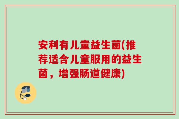 安利有儿童益生菌(推荐适合儿童服用的益生菌,增强肠道健康) 安利有儿童益生菌(推荐适合儿童服用的益生菌,增强肠道健康)