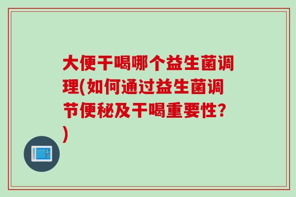 大便干喝哪个益生菌调理(如何通过益生菌调节及干喝重要性?) 大便干喝哪个益生菌调理(如何通过益生菌调节及干喝重要性?)