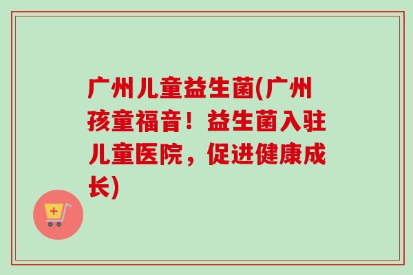 广州儿童益生菌(广州孩童福音！益生菌入驻儿童医院，促进健康成长)
