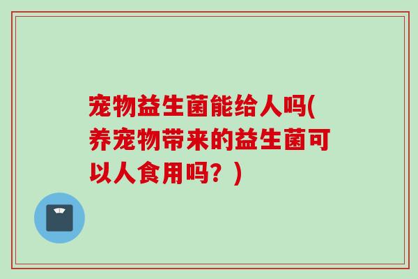 宠物益生菌能给人吗(养宠物带来的益生菌可以人食用吗？)