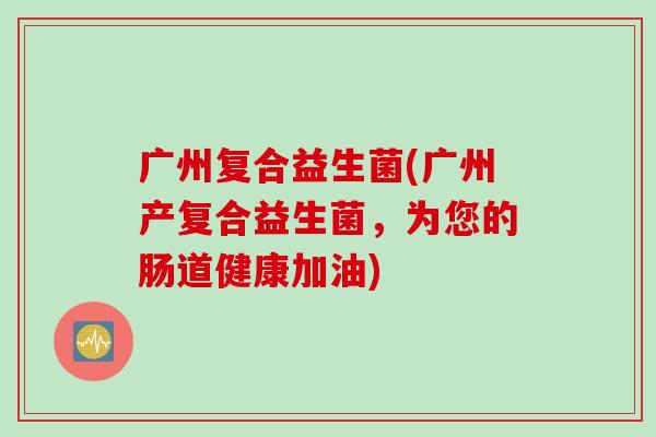 广州复合益生菌(广州产复合益生菌,为您的肠道健康加油) 广州复合益生菌(广州产复合益生菌,为您的肠道健康加油)