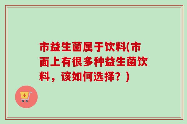 市益生菌属于饮料(市面上有很多种益生菌饮料,该如何选择?) 市益生菌属于饮料(市面上有很多种益生菌饮料,该如何选择?)