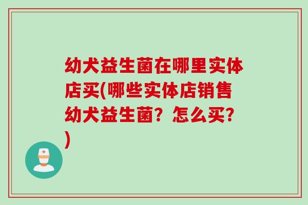 幼犬益生菌在哪里实体店买(哪些实体店销售幼犬益生菌?怎么买?) 幼犬益生菌在哪里实体店买(哪些实体店销售幼犬益生菌?怎么买?)