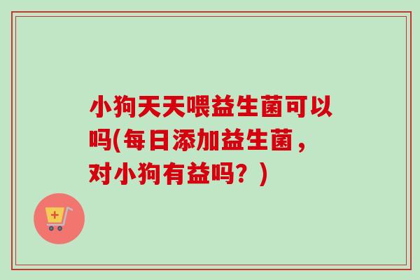 小狗天天喂益生菌可以吗(每日添加益生菌，对小狗有益吗？)