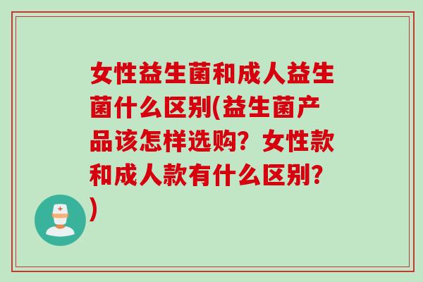 女性益生菌和成人益生菌什么区别(益生菌产品该怎样选购？女性款和成人款有什么区别？)