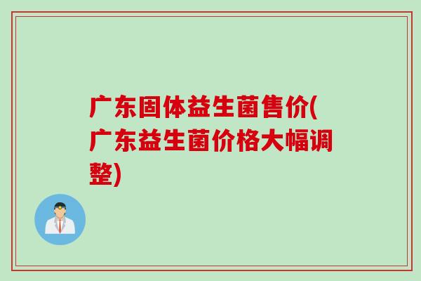广东固体益生菌售价(广东益生菌价格大幅调整)