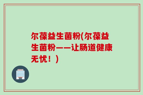 尔葆益生菌粉(尔葆益生菌粉——让肠道健康无忧!) 尔葆益生菌粉(尔葆益生菌粉——让肠道健康无忧!)