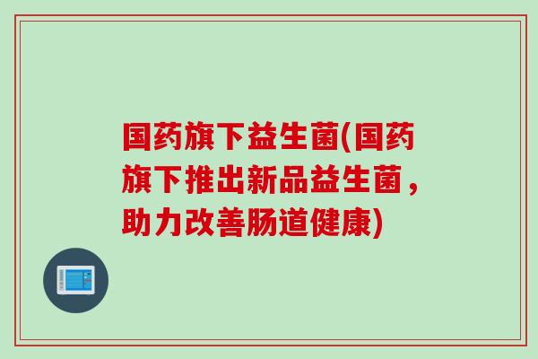 国药旗下益生菌(国药旗下推出新品益生菌，助力改善肠道健康)