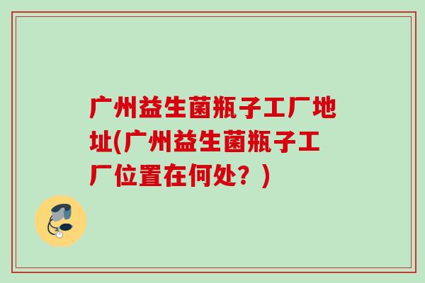 广州益生菌瓶子工厂地址(广州益生菌瓶子工厂位置在何处？)