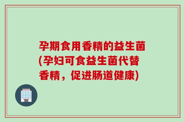 孕期食用香精的益生菌(孕妇可食益生菌代替香精，促进肠道健康)
