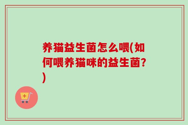 养猫益生菌怎么喂(如何喂养猫咪的益生菌？)