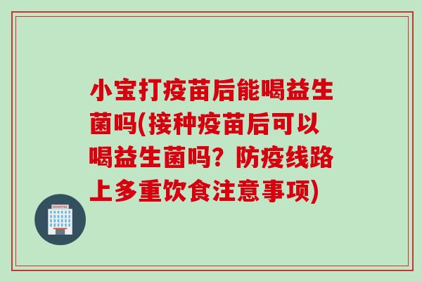 小宝打疫苗后能喝益生菌吗(接种疫苗后可以喝益生菌吗？防疫线路上多重饮食注意事项)