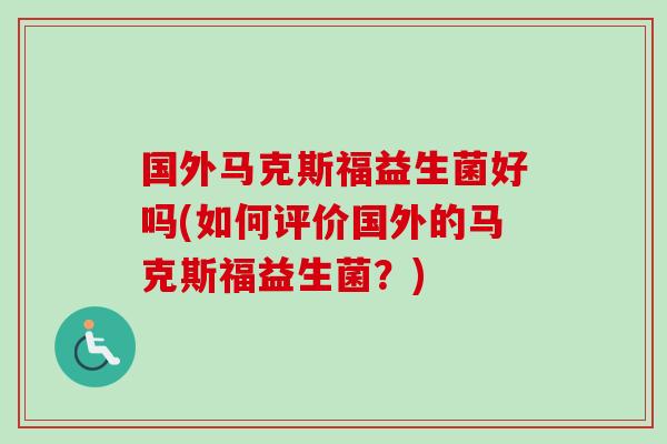 国外马克斯福益生菌好吗(如何评价国外的马克斯福益生菌？)