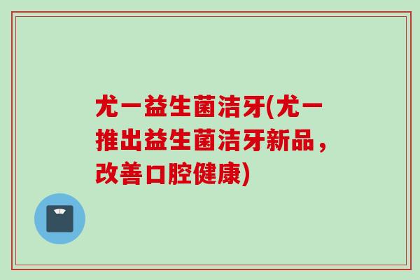 尤一益生菌洁牙(尤一推出益生菌洁牙新品,改善口腔健康) 尤一益生菌洁牙(尤一推出益生菌洁牙新品,改善口腔健康)