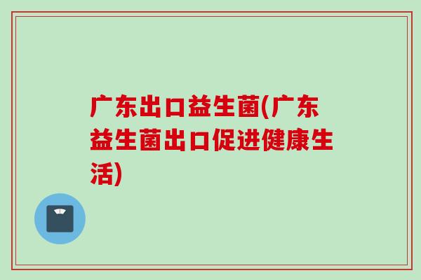 广东出口益生菌(广东益生菌出口促进健康生活)