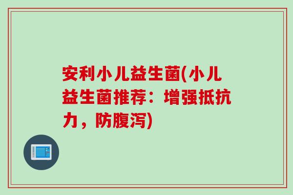 安利小儿益生菌(小儿益生菌推荐：增强，防)