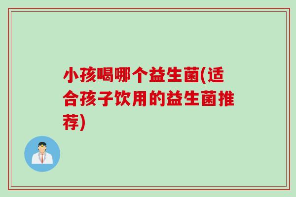 小孩喝哪个益生菌(适合孩子饮用的益生菌推荐)