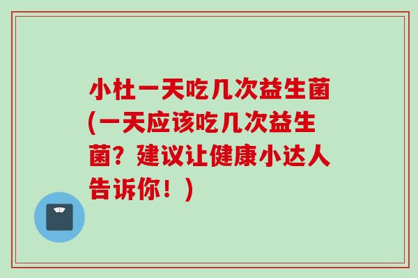 小杜一天吃几次益生菌(一天应该吃几次益生菌？建议让健康小达人告诉你！)