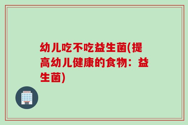幼儿吃不吃益生菌(提高幼儿健康的食物：益生菌)
