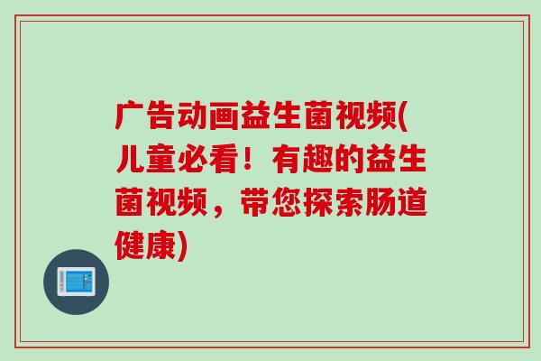 广告动画益生菌视频(儿童必看！有趣的益生菌视频，带您探索肠道健康)