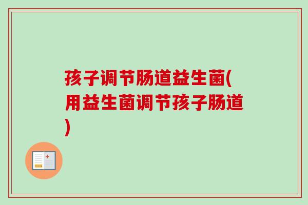 孩子调节肠道益生菌(用益生菌调节孩子肠道) 孩子调节肠道益生菌(用益生菌调节孩子肠道)