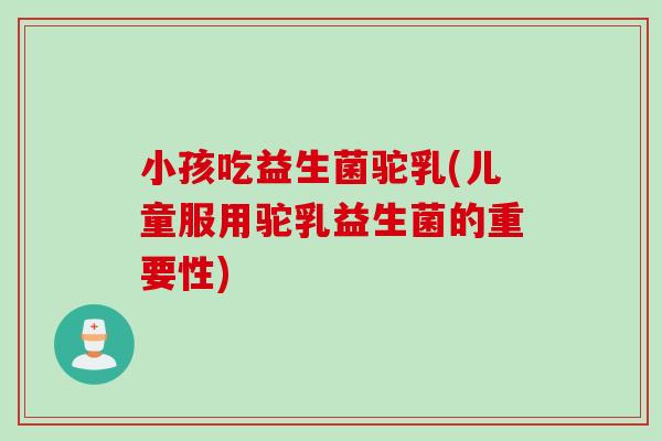 小孩吃益生菌驼乳(儿童服用驼乳益生菌的重要性)